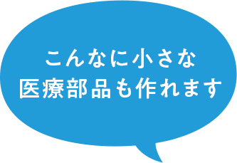 こんなに小さな医療部品も作れます